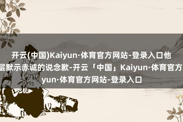 开云(中国)Kaiyun·体育官方网站-登录入口他代表集团惩办层默示赤诚的说念歉-开云「中国」Kaiyun·体育官方网站-登录入口