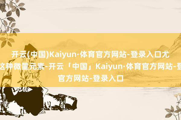 开云(中国)Kaiyun·体育官方网站-登录入口尤其是锌这种微量元素-开云「中国」Kaiyun·体育官方网站-登录入口