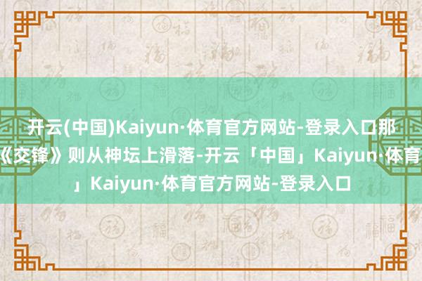 开云(中国)Kaiyun·体育官方网站-登录入口那叫一个霸气侧漏；《交锋》则从神坛上滑落-开云「中国」Kaiyun·体育官方网站-登录入口